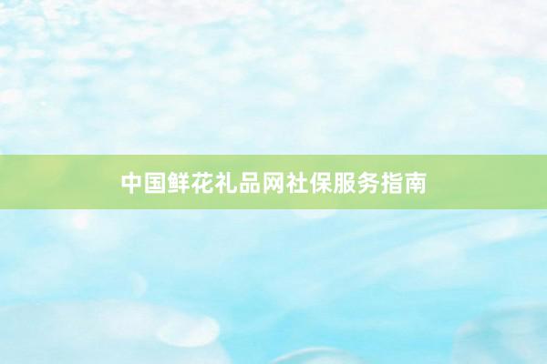 中国鲜花礼品网社保服务指南